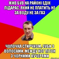 Жив був на районi Едiк пiдарас, який не платить не за воду не за газ Чолочка стирчком, зуби з волосами, между ног пiтон з чорними кучерями