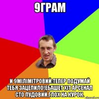 9грам И 9мілімітровий:тепер подумай тебя зацепило!ебашет хіт арсенал сто пудовий.глох на курок.