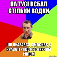 На тусі вєбал стільки водки шо оказався в Москвє в краваті рядом з жирним рилом