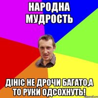 народна мудрость дініс не дрочи багато,а то руки одсохнуть!