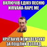 Включів Едіку песню Nirvana-Rape me крутанув йому вертуху за пошлий взгляд