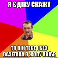 я Єдіку скажу то він тебе і без вазеліна в жопу виїбе