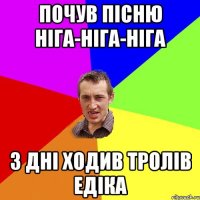 почув пісню Ніга-ніга-ніга 3 дні ходив тролів Едіка