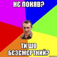 НЄ ПОНЯВ? ТИ ШО БЄЗСМЄРТНИЙ?