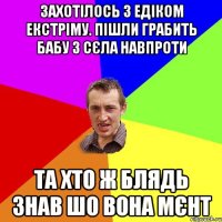 захотілось з едіком екстріму. пішли грабить бабу з сєла навпроти та хто ж блядь знав шо вона мєнт