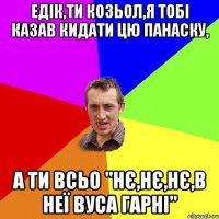 Едік,ти козьол,я тобі казав кидати цю Панаску, А ти всьо "Нє,нє,нє,в неї вуса гарні"