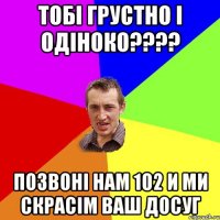 Тобі грустно і одіноко???? Позвоні нам 102 и ми скрасім ваш досуг