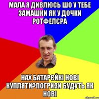 МАЛА Я ДИВЛЮСЬ ШО У ТЕБЕ ЗАМАШКИ ЯК У ДОЧКИ РОТФЕЛЄРА НАХ БАТАРЄЙКІ НОВІ КУПЛЯТИ?ПОГРИЗИ БУДУТЬ ЯК НОВІ