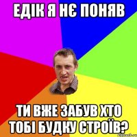 ЕДІК Я НЄ ПОНЯВ ТИ ВЖЕ ЗАБУВ ХТО ТОБІ БУДКУ СТРОЇВ?