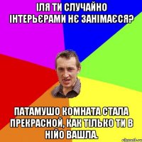 Іля ти случайно інтерьєрами нє занімаєся? Патамушо комната стала прекрасной, как тілько ти в нійо вашла.