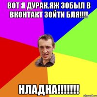 Вот я дурак.Яж зобыл в вконтакт зойти бля!!!! Нладна!!!!!!!