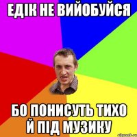 едік не вийобуйся бо понисуть тихо й під музику