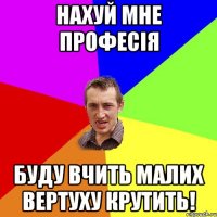 Нахуй мне професія Буду вчить малих вертуху крутить!