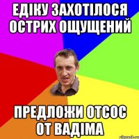 Едіку захотілося острих ощущений предложи отсос от Вадіма