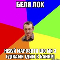 Беля ЛОХ НЕХУЙ МАРОЗИТИ ШО МИ З ЕДІКАМИ ЇДИМ В БАНЮ!)