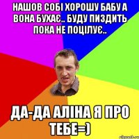 Нашов собі хорошу бабу а вона бухає.. Буду пиздить пока не поцілує.. Да-да Аліна я про тебе=)