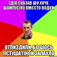 Едік сказав шо хоче шампусіку вмєсто водки отпиздили, бо шось пєтушатіной запахло