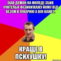 Їхав демон на мопеді збив учителья фізики!кажу йому від везем в лікарню а він кажет. Краще в психушку!