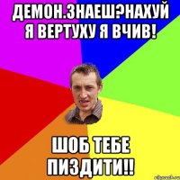 Демон.знаеш?нахуй я вертуху я вчив! Шоб тебе пиздити!!