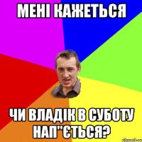 мені кажеться чи Владік в суботу нап"ється?