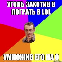 уголь захотив в пограть в LOL УМНОЖИВ ЕГО НА 0