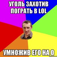 уголь захотив пограть в LOL УМНОЖИВ ЕГО НА 0