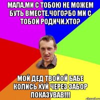 Мала,ми с тобою не можем буть вместе.Чого?Бо ми с тобой родичи.Хто? Мой дед твойой бабе колись хуй через забор показував!!!