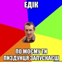 едік по моєму ти пиздунця запускаєш