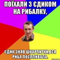 Поїхали з Єдиком на рибалку, Єдик зняв шкарпитки,вся риба поспливала.