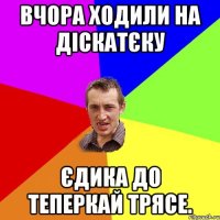 Вчора ходили на діскатєку Єдика до теперкай трясе.