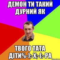 Демон ти такий дурний як Твого тата діти%-):-x;-(:-Pа