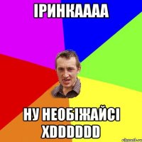 Іринкаааа НУ НЕОБІЖАЙСІ xDDDDDD