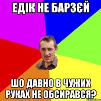 Едік не барзєй шо давно в чужих руках не обсирався?