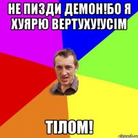 Не пизди демон!бо я хуярю вертуху!усім Тілом!