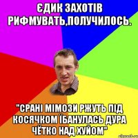 Єдик захотів рифмувать,получилось. "срані мімози ржуть під косячком їбанулась дура чётко над хуйом"