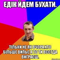 ЕДІК ЙДЕМ БУХАТИ. ТІЛЬКИ НЕ ЯК ВЧОРА ХТО БІЛЬШЕ ВИПЬЄ А ТО ТИ ВСЄГДА ВИГРАЄШ.