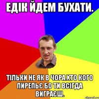 ЕДІК ЙДЕМ БУХАТИ. ТІЛЬКИ НЕ ЯК В ЧОРА ХТО КОГО ПИРЕПЬЄ БО ТИ ВСІГДА ВИГРАЄШ.