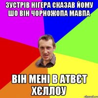 Зустрів нігера сказав йому шо він чорножопа мавпа він мені в атвєт хєллоу