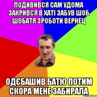 ПОДИВИВСЯ САМ УДОМА ЗАКРИВСЯ В ХАТІ ЗАБУВ ШОБ ШОБАТЯ ЗРОБОТИ ВЕРНЕЦ Одєбашив БАТЮ ПОТИМ СКОРА МЕНЕ ЗАБИРАЛА