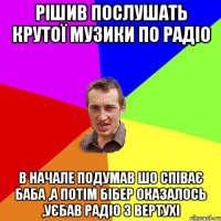 рішив послушать крутої музики по радіо в начале подумав шо співає баба ,а потім Бібер оказалось ,уєбав радіо з вертухі