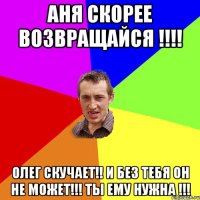 Аня скорее возвращайся !!!! Олег скучает!! И без тебя он не может!!! Ты ему нужна !!!