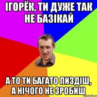 Ігорёк, ти дуже так не базікай а то ти багато пиздіш, а нічого не зробиш