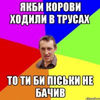 якби корови ходили в трусах то ТИ би піськи не бачив