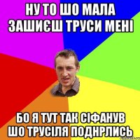 ну то шо мала зашиєш труси мені бо я тут так сіфанув шо трусіля поднрлись