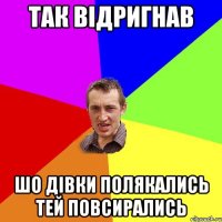 так відригнав шо дівки полякались тей повсирались