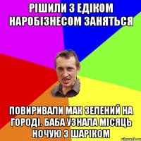 рішили з едіком наробізнесом заняться повиривали мак зелений на городі. баба узнала місяць ночую з шаріком