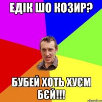 Едік шо козир? БУБЕЙ ХОТЬ ХУЄМ БЄЙ!!!