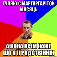 ГУЛЯЮ С МАРГАРГАРІТОЙ МЯСЯЦЬ А ВОНА ВСІМ КАЖЕ ШО Я ЇЇ РОДСТВІННІК