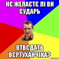 НЄ ЖЕЛАЄТЄ ЛІ ВИ СУДАРЬ ОТВЄДАТЬ ВЄРТУХАНЧІКА?