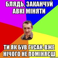 БЛЯДЬ, ЗАКАНЧУЙ АВКІ МІНЯТИ ТИ ЯК БУВ ГУСАК-ВЖЕ НІЧОГО НЕ ПОМІНЯЄШ